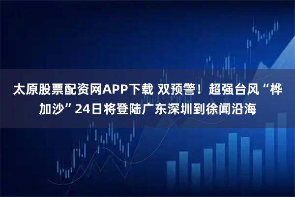 太原股票配资网APP下载 双预警！超强台风“桦加沙”24日将登陆广东深圳到徐闻沿海