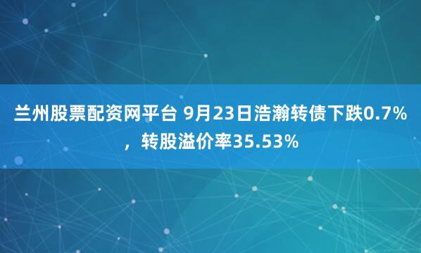 兰州股票配资网平台 9月23日浩瀚转债下跌0.7%，转股溢价率35.53%