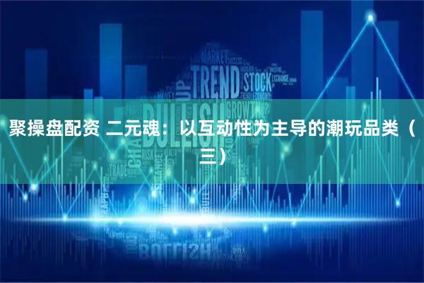 聚操盘配资 二元魂：以互动性为主导的潮玩品类（三）