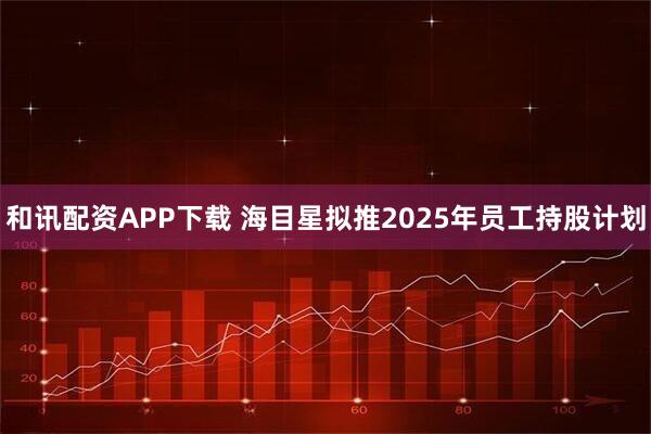 和讯配资APP下载 海目星拟推2025年员工持股计划