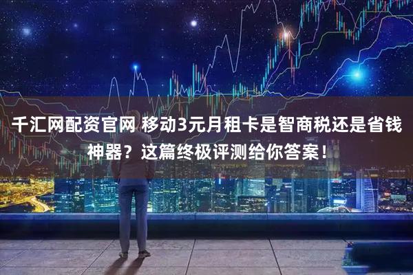 千汇网配资官网 移动3元月租卡是智商税还是省钱神器？这篇终极评测给你答案！