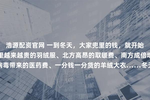 浩源配资官网 一到冬天，大家兜里的钱，就开始源源不断地流出。橱窗里越来越贵的羽绒服、北方高昂的取暖费、南方成倍增加的电费，因为流感病毒带来的医药费、一分钱一分货的羊绒大衣……冬天的每一份温暖都是需要花钱的。冬天是一个昂贵的季节韩剧《小小姐们》中，女主角曾有过一段经典台词：“冬装很容易看出一个人贫穷与否，夏天勉强还能穿得跟别人差不多。” 面对昂贵的冬装，有网友自嘲“原来冬天噼里啪啦的是我的贫穷在响啊”，毕竟一件质感优良的羊绒大衣，价格斐然，只能面对一柜子的聚酯纤维，轻轻叹息。 阳光也是要付费的，朝北朝西的房租便宜一些，巷