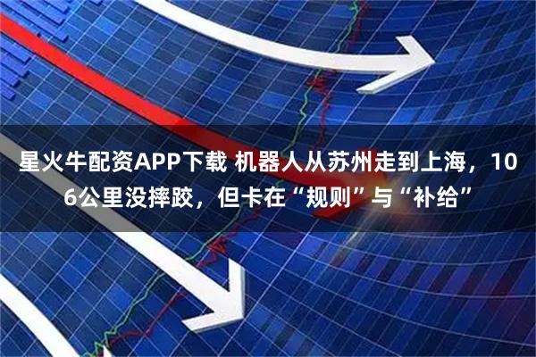 星火牛配资APP下载 机器人从苏州走到上海，106公里没摔跤，但卡在“规则”与“补给”