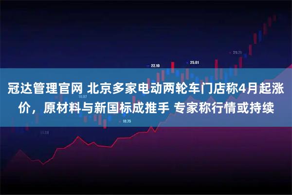 冠达管理官网 北京多家电动两轮车门店称4月起涨价，原材料与新国标成推手 专家称行情或持续