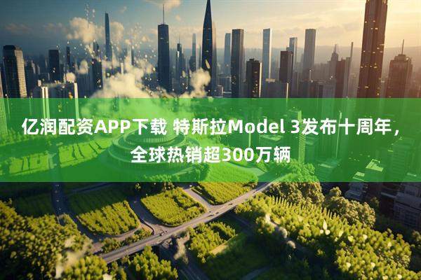 亿润配资APP下载 特斯拉Model 3发布十周年，全球热销超300万辆