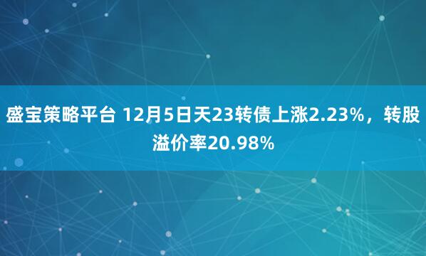盛宝策略平台 12月5日天23转债上涨2.23%，转股溢价率20.98%