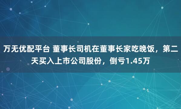 万无优配平台 董事长司机在董事长家吃晚饭,第二天买入上市公司股份,倒亏1.45万