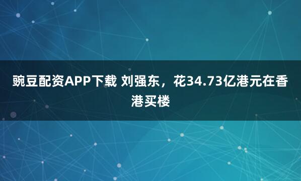 豌豆配资APP下载 刘强东，花34.73亿港元在香港买楼