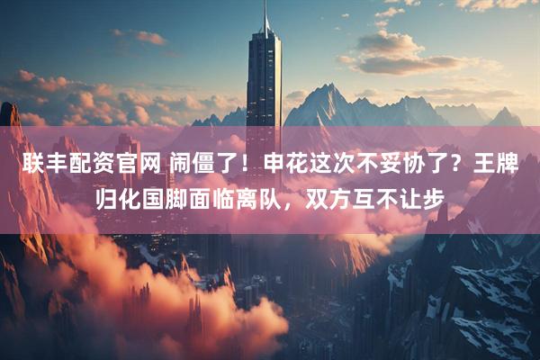 联丰配资官网 闹僵了!申花这次不妥协了?王牌归化国脚面临离队,双方互不让步