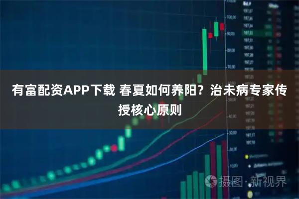 有富配资APP下载 春夏如何养阳？治未病专家传授核心原则