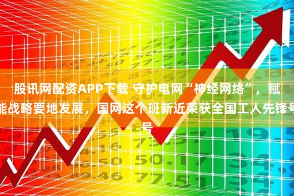 股讯网配资APP下载 守护电网“神经网络”，赋能战略要地发展，国网这个班新近荣获全国工人先锋号