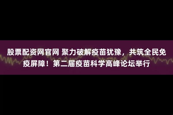股票配资网官网 聚力破解疫苗犹豫，共筑全民免疫屏障！第二届疫苗科学高峰论坛举行