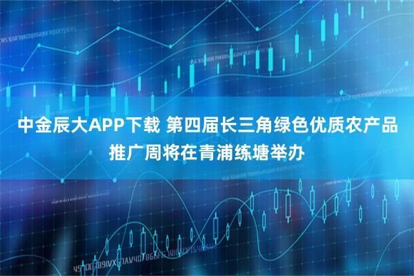 中金辰大APP下载 第四届长三角绿色优质农产品推广周将在青浦练塘举办