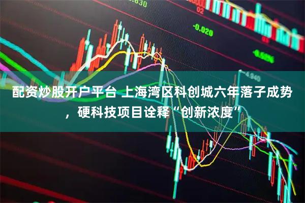 配资炒股开户平台 上海湾区科创城六年落子成势，硬科技项目诠释“创新浓度”