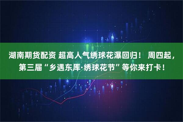 湖南期货配资 超高人气绣球花瀑回归！ 周四起，第三届“乡遇东厍·绣球花节”等你来打卡！