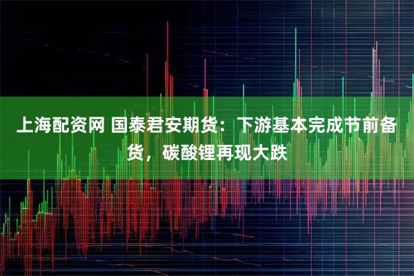 上海配资网 国泰君安期货：下游基本完成节前备货，碳酸锂再现大跌