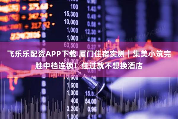 飞乐乐配资APP下载 厦门住宿实测|集美小筑完胜中档连锁!住过就不想换酒店