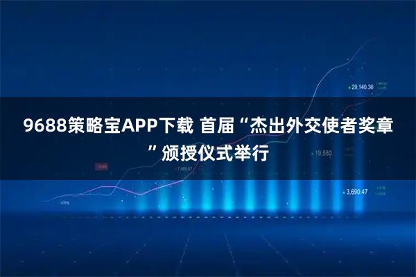9688策略宝APP下载 首届“杰出外交使者奖章”颁授仪式举行
