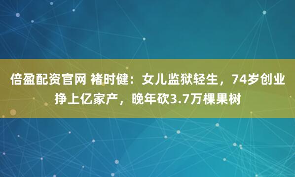 倍盈配资官网 褚时健：女儿监狱轻生，74岁创业挣上亿家产，晚年砍3.7万棵果树
