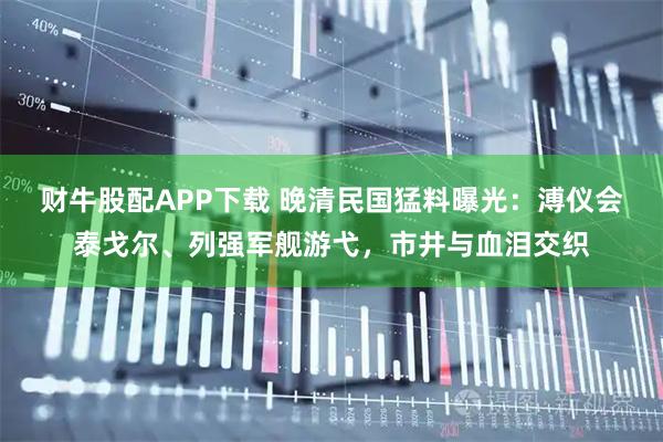 财牛股配APP下载 晚清民国猛料曝光：溥仪会泰戈尔、列强军舰游弋，市井与血泪交织