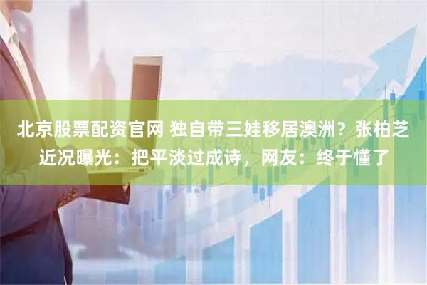 北京股票配资官网 独自带三娃移居澳洲？张柏芝近况曝光：把平淡过成诗，网友：终于懂了