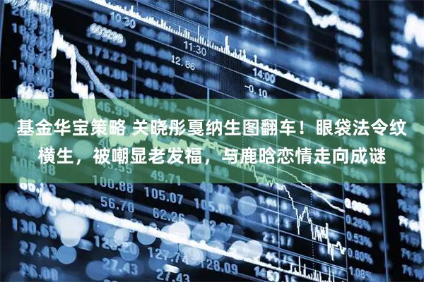 基金华宝策略 关晓彤戛纳生图翻车！眼袋法令纹横生，被嘲显老发福，与鹿晗恋情走向成谜