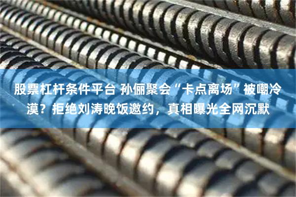 股票杠杆条件平台 孙俪聚会“卡点离场”被嘲冷漠？拒绝刘涛晚饭邀约，真相曝光全网沉默
