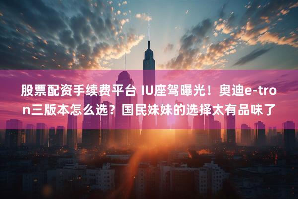 股票配资手续费平台 IU座驾曝光！奥迪e-tron三版本怎么选？国民妹妹的选择太有品味了