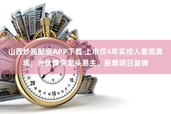 山西炒股配资APP下载 上市仅4年实控人套现离场，光伏焊带龙头易主，股票明日复牌