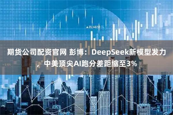 期货公司配资官网 彭博：DeepSeek新模型发力，中美顶尖AI跑分差距缩至3%
