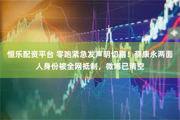 恒乐配资平台 零跑紧急发声明切割！蔡康永两面人身份被全网抵制，微博已清空